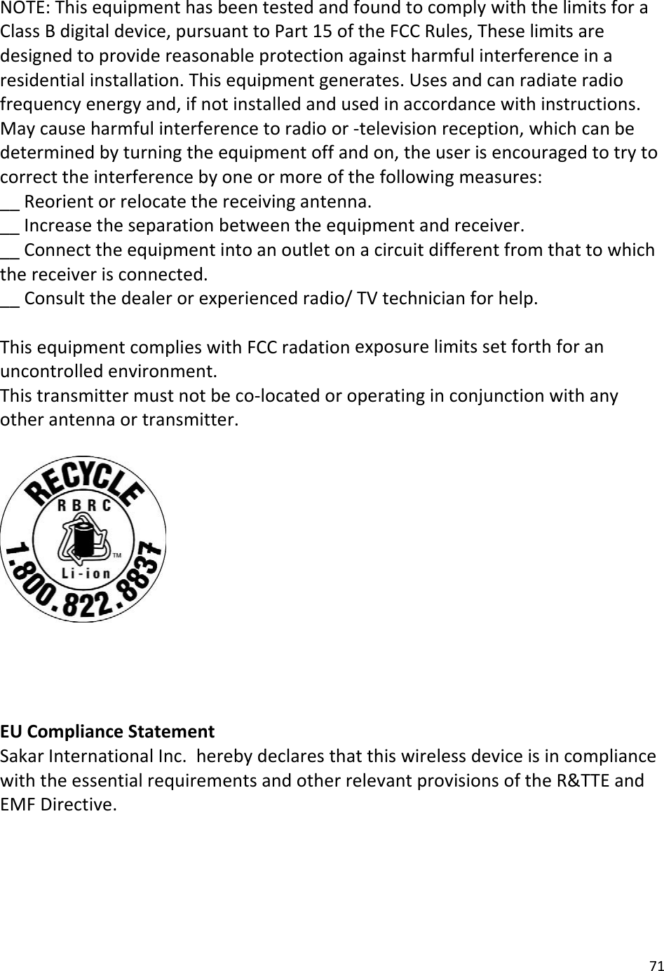 71NOTE:ThisequipmenthasbeentestedandfoundtocomplywiththelimitsforaClassBdigitaldevice,pursuanttoPart15oftheFCCRules,Theselimitsaredesignedtoprovidereasonableprotectionagainstharmfulinterferenceinaresidentialinstallation.Thisequipmentgenerates.Usesandcanradiateradiofrequencyenergyand,ifnotinstalledandusedinaccordancewithinstructions.Maycauseharmfulinterferencetoradioor‐televisionreception,whichcanbedeterminedbyturningtheequipmentoffandon,theuserisencouragedtotrytocorrecttheinterferencebyoneormoreofthefollowingmeasures:__Reorientorrelocatethereceivingantenna.__Increasetheseparationbetweentheequipmentandreceiver.__Connecttheequipmentintoanoutletonacircuitdifferentfromthattowhichthereceiverisconnected.__Consultthedealerorexperiencedradio/TVtechnicianforhelp.ThisequipmentcomplieswithFCCradationexposurelimitssetforthforanuncontrolledenvironment.Thistransmittermustnotbeco‐locatedoroperatinginconjunctionwithanyotherantennaortransmitter.EUComplianceStatementSakarInternationalInc.herebydeclaresthatthiswirelessdeviceisincompliancewiththeessentialrequirementsandotherrelevantprovisionsoftheR&amp;TTEandEMFDirective.