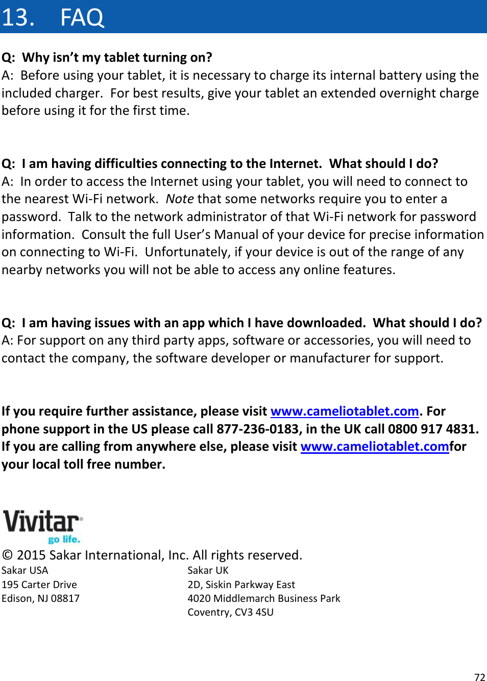 7213. FAQQ:Whyisn’tmytabletturningon?A:Beforeusingyourtablet,itisnecessarytochargeitsinternalbatteryusingtheincludedcharger.Forbestresults,giveyourtabletanextendedovernightchargebeforeusingitforthefirsttime.Q:IamhavingdifficultiesconnectingtotheInternet.WhatshouldIdo?A:InordertoaccesstheInternetusingyourtablet,youwillneedtoconnecttothenearestWi‐Finetwork.Notethatsomenetworksrequireyoutoenterapassword.TalktothenetworkadministratorofthatWi‐Finetworkforpasswordinformation.ConsultthefullUser’sManualofyourdeviceforpreciseinformationonconnectingtoWi‐Fi.Unfortunately,ifyourdeviceisoutoftherangeofanynearbynetworksyouwillnotbeabletoaccessanyonlinefeatures.Q:IamhavingissueswithanappwhichIhavedownloaded.WhatshouldIdo?A:Forsupportonanythirdpartyapps,softwareoraccessories,youwillneedtocontactthecompany,thesoftwaredeveloperormanufacturerforsupport.Ifyourequirefurtherassistance,pleasevisitwww.cameliotablet.com.ForphonesupportintheUSpleasecall877‐236‐0183,intheUKcall08009174831.Ifyouarecallingfromanywhereelse,pleasevisitwww.cameliotablet.comforyourlocaltollfreenumber.©2015SakarInternational,Inc.Allrightsreserved.SakarUSA   SakarUK195CarterDrive   2D,SiskinParkwayEastEdison,NJ08817  4020MiddlemarchBusinessParkCoventry,CV34SU