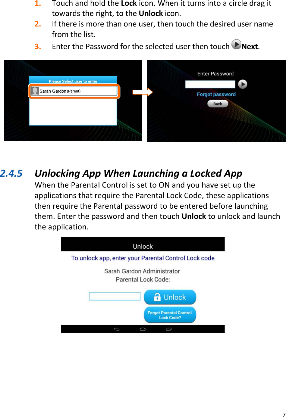 71. TouchandholdtheLockicon.Whenitturnsintoacircledragittowardstheright,totheUnlockicon.2. Ifthereismorethanoneuser,thentouchthedesiredusernamefromthelist.3. EnterthePasswordfortheselecteduserthentouchNext.2.4.5 UnlockingAppWhenLaunchingaLockedAppWhentheParentalControlissettoONandyouhavesetuptheapplicationsthatrequiretheParentalLockCode,theseapplicationsthenrequiretheParentalpasswordtobeenteredbeforelaunchingthem.EnterthepasswordandthentouchUnlocktounlockandlaunchtheapplication.