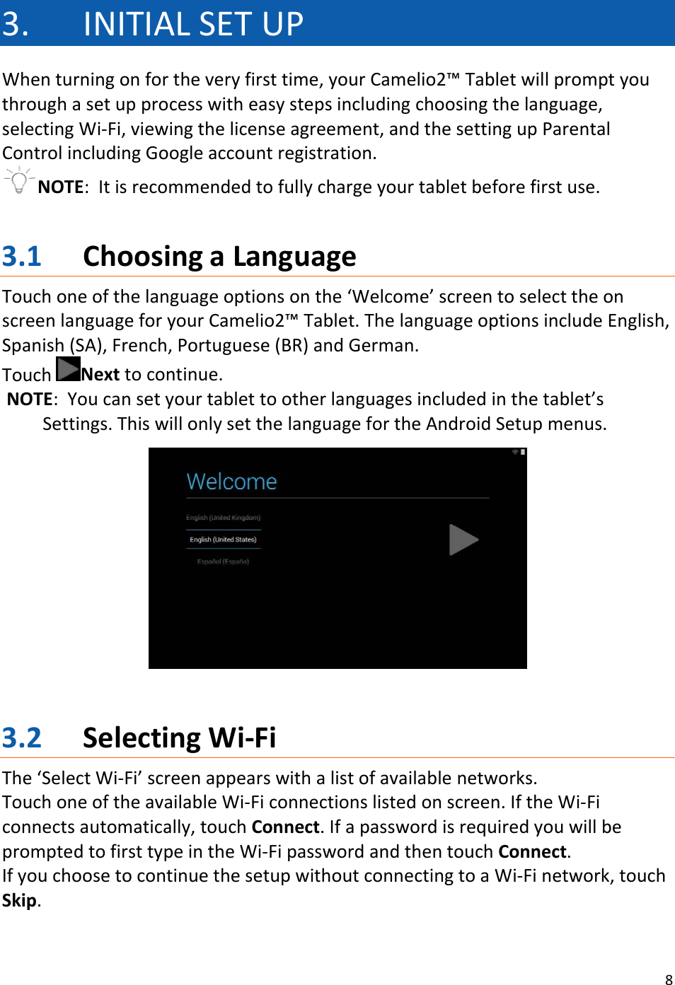 83. INITIALSETUPWhenturningonfortheveryfirsttime,yourCamelio2™Tabletwillpromptyouthroughasetupprocesswitheasystepsincludingchoosingthelanguage,selectingWi‐Fi,viewingthelicenseagreement,andthesettingupParentalControlincludingGoogleaccountregistration.NOTE:Itisrecommendedtofullychargeyourtabletbeforefirstuse.3.1 ChoosingaLanguageTouchoneofthelanguageoptionsonthe‘Welcome’screentoselecttheonscreenlanguageforyourCamelio2™Tablet.ThelanguageoptionsincludeEnglish,Spanish(SA),French,Portuguese(BR)andGerman.TouchNexttocontinue.NOTE:Youcansetyourtablettootherlanguagesincludedinthetablet’sSettings.ThiswillonlysetthelanguagefortheAndroidSetupmenus.3.2 SelectingWi‐FiThe‘SelectWi‐Fi’screenappearswithalistofavailablenetworks.TouchoneoftheavailableWi‐Ficonnectionslistedonscreen.IftheWi‐Ficonnectsautomatically,touchConnect.IfapasswordisrequiredyouwillbepromptedtofirsttypeintheWi‐FipasswordandthentouchConnect.IfyouchoosetocontinuethesetupwithoutconnectingtoaWi‐Finetwork,touchSkip.