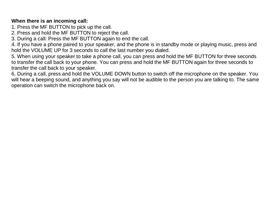 hold the VOLUME UP for 3 seconds to call the lastWhen there is an incoming call: 1. Press the MF BUTTON to pick up the call. 2. Press and hold the MF BUTTON to reject the call. 3. During a call: Press the MF BUTTON again to end the call. 4. If you have a phone paired to your speaker, and the phone is in standby mode or playing music, press and  number you dialed. 5. When using your speaker to take a phone call, you can press and hold the MF BUTTON for three seconds to transfer the call back to your phone. You can press and hold the MF BUTTON again for three seconds to transfer the call back to your speaker. 6. During a call, press and hold the VOLUME DOWN button to switch off the microphone on the speaker. You will hear a beeping sound, and anything you say will not be audible to the person you are talking to. The same operation can switch the microphone back on.                   