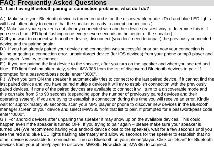 385FAQ: Frequently Asked Questions 1.  I am having Bluetooth pairing or connection problems, what do I do?  A.)  Make sure your Bluetooth device is turned on and is on the discoverable mode. (Red and blue LED lights will flash alternately to denote that the speaker is ready to accept connections.) B.) Make sure your speaker is not already connected with another device (easiest way to determine this is if you see a blue LED light flashing once every seven seconds in the center of the speaker). C.)If you want to connect with another device, disconnect (you don’t need to unpair) the previously connected device and try pairing again. D.)  If you had already paired your device and connection was successful prior but now your connection is failing or getting a connection error, unpair /forget device (for IOS devices) from your phone or mp3 player and pair again. Now try to connect. E.)  If you are pairing the first device to the speaker, after you turn on the speaker and when you see red and blue LED light flashing alternately, select iMW  from the list of discovered Bluetooth devices to pair. If prompted for a password/pass code, enter “0000”. F.)  When you turn ON the speaker it automatically tries to connect to the last paired device, if it cannot find the last paired device and you have paired multiple devices it will try to establish connection with the previously paired devices. If none of the paired devices are available to connect it will turn to a discoverable mode and this can take from 5 to 90 seconds (depending upon the number of previously paired devices and their operating system). If you are trying to establish a connection during this time you will receive an error. Kindly wait for approximately 90 seconds, scan your MP3 player or phone to discover new devices in the Bluetooth manager screen of your device and select iMW385 from that list to pair. If prompted for a password/pass code enter “0000”. G.)  For android devices after unpairing the speaker it may show up on the available devices. This could happen even if the speaker is turned OFF. If you trying to pair again – please make sure your speaker is turned ON (We recommend having your android device close to the speaker), wait for a few seconds until you see the red and blue LED lights flashing alternately and allow 90 seconds for the speaker to establish that no other device is available for connection. Turn on Bluetooth on your phone/player. Click on “Scan” for Bluetooth devices from your phone/player to discover iMW385. Now click on iMW385 to connect. 