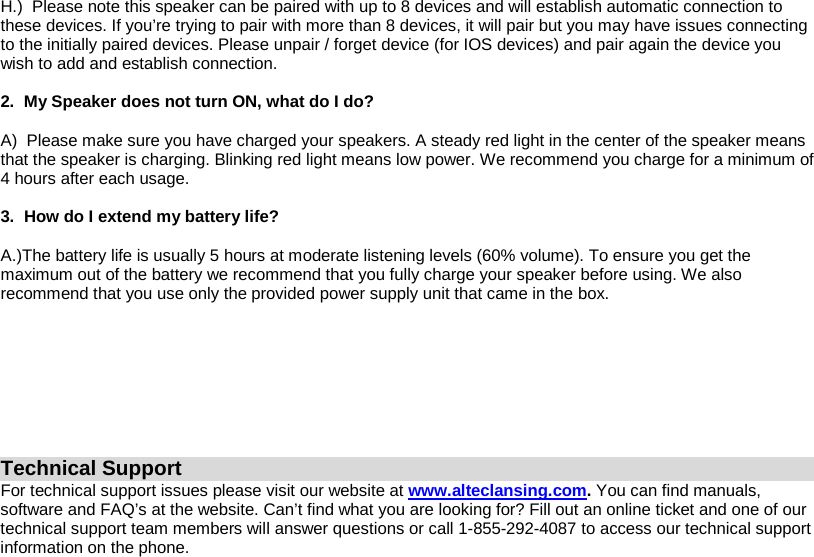 H.)  Please note this speaker can be paired with up to 8 devices and will establish automatic connection to these devices. If you’re trying to pair with more than 8 devices, it will pair but you may have issues connecting to the initially paired devices. Please unpair / forget device (for IOS devices) and pair again the device you wish to add and establish connection.  2.  My Speaker does not turn ON, what do I do?  A)  Please make sure you have charged your speakers. A steady red light in the center of the speaker means that the speaker is charging. Blinking red light means low power. We recommend you charge for a minimum of 4 hours after each usage.  3.  How do I extend my battery life?  A.)The battery life is usually 5 hours at moderate listening levels (60% volume). To ensure you get the maximum out of the battery we recommend that you fully charge your speaker before using. We also recommend that you use only the provided power supply unit that came in the box.          Technical Support For technical support issues please visit our website at www.alteclansing.com. You can find manuals, software and FAQ’s at the website. Can’t find what you are looking for? Fill out an online ticket and one of our technical support team members will answer questions or call 1-855-292-4087 to access our technical support information on the phone. 
