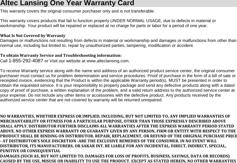 Altec Lansing One Year Warranty Card This warranty covers the original consumer purchaser only and is not transferable.     This warranty covers products that fail to function properly UNDER NORMAL USAGE, due to defects in material or workmanship. Your product will be repaired or replaced at no charge for parts or labor for a period of one year.  What Is Not Covered by Warranty Damages or malfunctions not resulting from defects in material or workmanship and damages or malfunctions from other than normal use, including but limited to, repair by unauthorized parties, tampering, modification or accident.  To obtain Warranty Service and Troubleshooting information: Call 1-855-292-4087 or Visit our website at www.alteclansing.com.  To receive Warranty service along with the name and address of an authorized product service center, the original consumer purchaser must contact us for problem determination and service procedures. Proof of purchase in the form of a bill of sale or receipted invoice, evidencing that the Product is within the applicable Warranty period(s), MUST be presented in order to obtain the requested service. It is your responsibility to properly package and send any defective products along with a dated copy of proof of purchase, a written explanation of the problem, and a valid return address to the authorized service center at your expense. Do not include any other items or accessories with the defective product. Any products received by the authorized service center that are not covered by warranty will be returned unrepaired.   NO WARRANTIES, WHETHER EXPRESS OR IMPLIED, INCLUDING, BUT NOT LIMITED TO, ANY IMPLIED WARRANTIES OF MERCHANTABILITY OR FITNESS FOR A PARTICULAR PURPOSE, OTHER THAN THOSE EXPRESSLY DESCRIBED ABOVE SHALL APPLY. DISTRIBUTOR FURTHER DISCLAIMS ALL WARRANTIES AFTER THE EXPRESS WARRANTY PERIOD STATED ABOVE. NO OTHER EXPRESS WARRANTY OR GUARANTY GIVEN BY ANY PERSON, FIRM OR ENTITY WITH RESPECT TO THE PRODUCT SHALL BE BINDING ON DISTRIBUTOR. REPAIR, REPLACEMENT, OR REFUND OF THE ORIGINAL PURCHASE PRICE - AT DISTRIBUTOR’S SOLE DISCRETION -ARE THE EXCLUSIVE REMEDIES OF THE CONSUMER. IN NO EVENT WILL DISTRIBUTOR, ITS MANUFACTURERS, OR SAKAR INT. BE LIABLE FOR ANY INCIDENTAL, DIRECT, INDIRECT, SPECIAL, PUNITIVE OR CONSEQUENTIAL DAMAGES (SUCH AS, BUT NOT LIMITED TO, DAMAGES FOR LOSS OF PROFITS, BUSINESS, SAVINGS, DATA OR RECORDS) CAUSED BY THE USE, MISUSE OR INABILITY TO USE THE PRODUCT. EXCEPT AS STATED HEREIN, NO OTHER WARRANTIES 