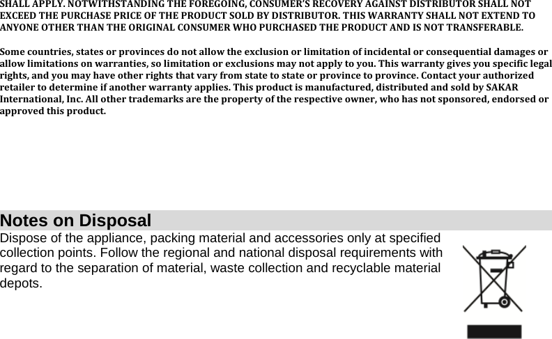 SHALL APPLY. NOTWITHSTANDING THE FOREGOING, CONSUMER’S RECOVERY AGAINST DISTRIBUTOR SHALL NOT EXCEED THE PURCHASE PRICE OF THE PRODUCT SOLD BY DISTRIBUTOR. THIS WARRANTY SHALL NOT EXTEND TO ANYONE OTHER THAN THE ORIGINAL CONSUMER WHO PURCHASED THE PRODUCT AND IS NOT TRANSFERABLE.  Some countries, states or provinces do not allow the exclusion or limitation of incidental or consequential damages or allow limitations on warranties, so limitation or exclusions may not apply to you. This warranty gives you specific legal rights, and you may have other rights that vary from state to state or province to province. Contact your authorized retailer to determine if another warranty applies. This product is manufactured, distributed and sold by SAKAR International, Inc. All other trademarks are the property of the respective owner, who has not sponsored, endorsed or approved this product.        Notes on Disposal Dispose of the appliance, packing material and accessories only at specified collection points. Follow the regional and national disposal requirements with regard to the separation of material, waste collection and recyclable material depots.        