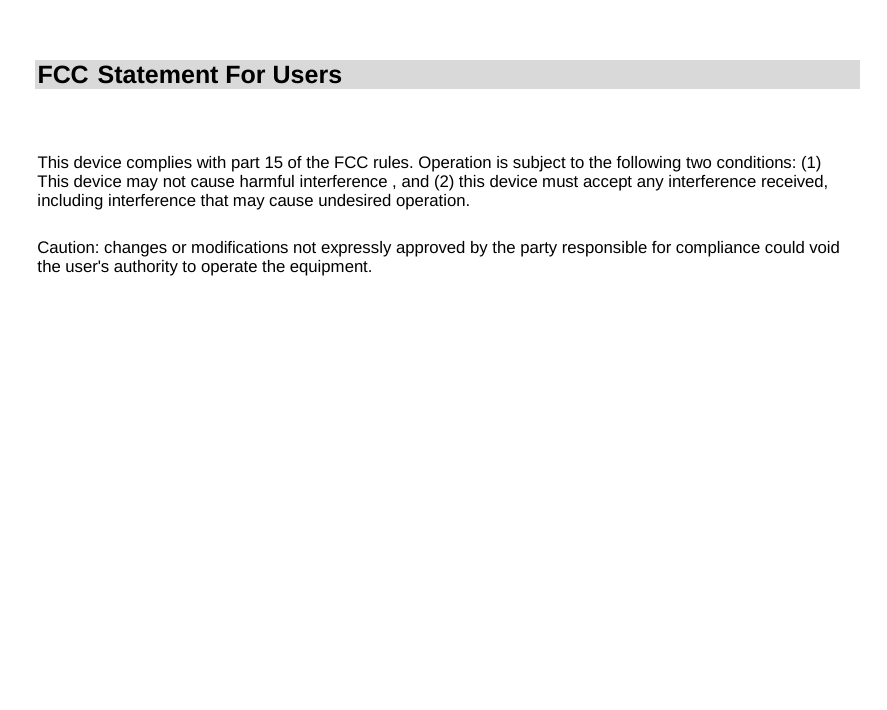  This device complies with part 15 of the FCC rules. Operation is subject to the following two conditions: (1) This device may not cause harmful interference , and (2) this device must accept any interference received, including interference that may cause undesired operation.         Caution: changes or modifications not expressly approved by the party responsible for compliance could void the user&apos;s authority to operate the equipment.             FCC  Statement For Users 
