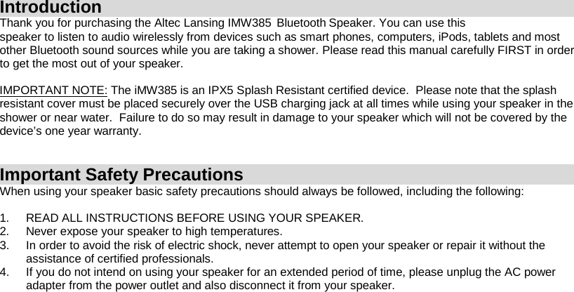 Introduction Thank you for purchasing the Altec Lansing IMW385   Bluetooth    Speaker.  You can use this speaker to listen to audio wirelessly from devices such as smart phones, computers, iPods, tablets and most other Bluetooth sound sources while you are taking a shower. Please read this manual carefully FIRST in order to get the most out of your speaker.  IMPORTANT NOTE: The iMW385 is an IPX5 Splash Resistant certified device.  Please note that the splash resistant cover must be placed securely over the USB charging jack at all times while using your speaker in the shower or near water.  Failure to do so may result in damage to your speaker which will not be covered by the device’s one year warranty.   Important Safety Precautions When using your speaker basic safety precautions should always be followed, including the following:  1. READ ALL INSTRUCTIONS BEFORE USING YOUR SPEAKER. 2. Never expose your speaker to high temperatures.  3. In order to avoid the risk of electric shock, never attempt to open your speaker or repair it without the assistance of certified professionals. 4. If you do not intend on using your speaker for an extended period of time, please unplug the AC power adapter from the power outlet and also disconnect it from your speaker.        