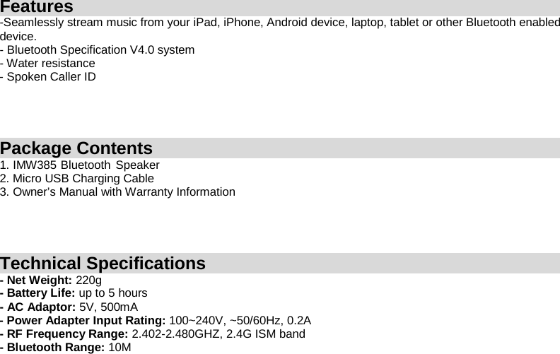 Features -Seamlessly stream music from your iPad, iPhone, Android device, laptop, tablet or other Bluetooth enabled device.   - Bluetooth Specification V4.0 system - Water resistance - Spoken Caller ID     Package Contents 1. IMW385   Bluetooth    Speaker  2. Micro USB Charging Cable 3. Owner’s Manual with Warranty Information     Technical Specifications - Net Weight: 220g - Battery Life: up to 5 hours - AC Adaptor: 5V, 500mA - Power Adapter Input Rating: 100~240V, ~50/60Hz, 0.2A - RF Frequency Range: 2.402-2.480GHZ, 2.4G ISM band - Bluetooth Range: 10M    