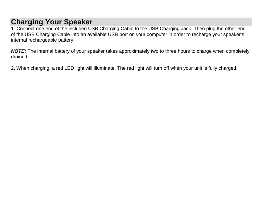 Charging Your Speaker 1. Connect one end of the included USB Charging Cable to the USB Charging Jack. Then plug the other end of the USB Charging Cable into an available USB port on your computer in order to recharge your speaker’s internal rechargeable battery.  NOTE: The internal battery of your speaker takes approximately two to three hours to charge when completely drained.  2. When charging, a red LED light will illuminate. The red light will turn off when your unit is fully charged.                     