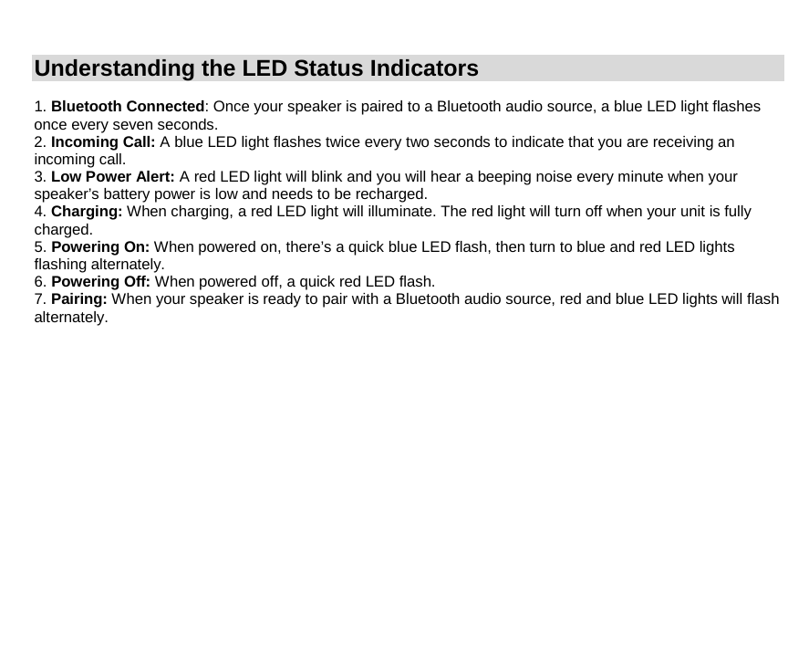 Understanding the LED Status Indicators  1. Bluetooth Connected: Once your speaker is paired to a Bluetooth audio source, a blue LED light flashes once every seven seconds. 2. Incoming Call: A blue LED light flashes twice every two seconds to indicate that you are receiving an incoming call. 3. Low Power Alert: A red LED light will blink and you will hear a beeping noise every minute when your speaker’s battery power is low and needs to be recharged. 4. Charging: When charging, a red LED light will illuminate. The red light will turn off when your unit is fully charged. 5. Powering On: When powered on, there’s a quick blue LED flash, then turn to blue and red LED lights flashing alternately. 6. Powering Off: When powered off, a quick red LED flash. 7. Pairing: When your speaker is ready to pair with a Bluetooth audio source, red and blue LED lights will flash alternately.               