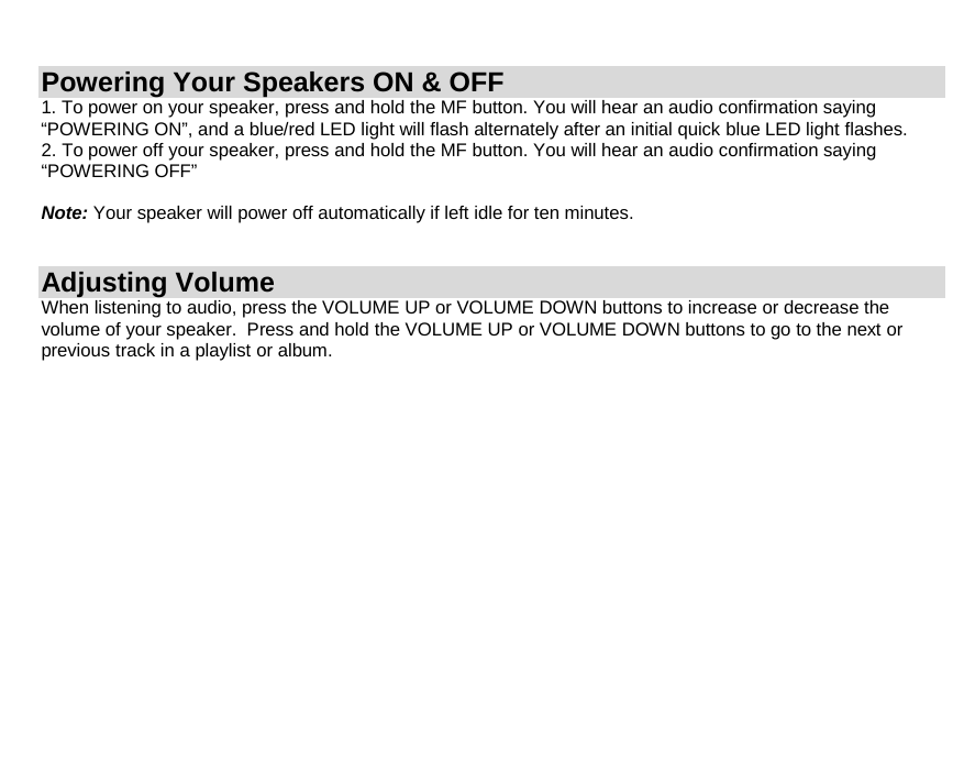 Powering Your Speakers ON &amp; OFF 1. To power on your speaker, press and hold the MF button. You will hear an audio confirmation saying “POWERING ON”, and a blue/red LED light will flash alternately after an initial quick blue LED light flashes. 2. To power off your speaker, press and hold the MF button. You will hear an audio confirmation saying “POWERING OFF”  Note: Your speaker will power off automatically if left idle for ten minutes.   Adjusting Volume When listening to audio, press the VOLUME UP or VOLUME DOWN buttons to increase or decrease the volume of your speaker.  Press and hold the VOLUME UP or VOLUME DOWN buttons to go to the next or previous track in a playlist or album.                