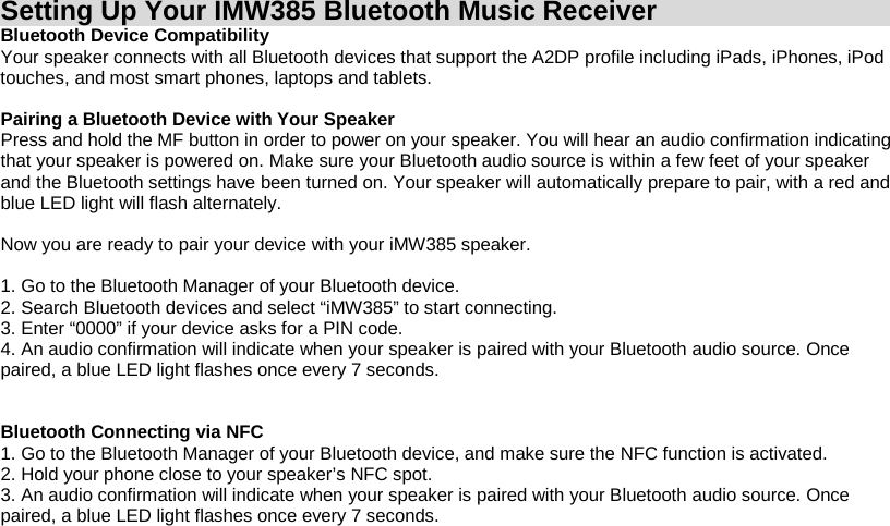 Setting Up Your IMW385 Bluetooth Music Receiver Bluetooth Device Compatibility Your speaker connects with all Bluetooth devices that support the A2DP profile including iPads, iPhones, iPod touches, and most smart phones, laptops and tablets.  Pairing a Bluetooth Device with Your Speaker Press and hold the MF button in order to power on your speaker. You will hear an audio confirmation indicating that your speaker is powered on. Make sure your Bluetooth audio source is within a few feet of your speaker and the Bluetooth settings have been turned on. Your speaker will automatically prepare to pair, with a red and blue LED light will flash alternately.  Now you are ready to pair your device with your iMW385 speaker.  1. Go to the Bluetooth Manager of your Bluetooth device. 2. Search Bluetooth devices and select “iMW385” to start connecting. 3. Enter “0000” if your device asks for a PIN code. 4. An audio confirmation will indicate when your speaker is paired with your Bluetooth audio source. Once paired, a blue LED light flashes once every 7 seconds.   Bluetooth Connecting via NFC 1. Go to the Bluetooth Manager of your Bluetooth device, and make sure the NFC function is activated. 2. Hold your phone close to your speaker’s NFC spot.  3. An audio confirmation will indicate when your speaker is paired with your Bluetooth audio source. Once paired, a blue LED light flashes once every 7 seconds.     