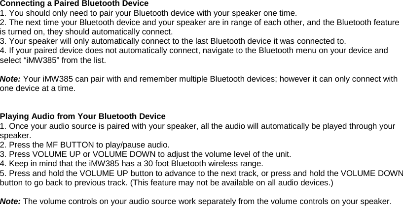 Connecting a Paired Bluetooth Device 1. You should only need to pair your Bluetooth device with your speaker one time. 2. The next time your Bluetooth device and your speaker are in range of each other, and the Bluetooth feature is turned on, they should automatically connect. 3. Your speaker will only automatically connect to the last Bluetooth device it was connected to. 4. If your paired device does not automatically connect, navigate to the Bluetooth menu on your device and select “iMW385” from the list.  Note: Your iMW385 can pair with and remember multiple Bluetooth devices; however it can only connect with one device at a time.   Playing Audio from Your Bluetooth Device 1. Once your audio source is paired with your speaker, all the audio will automatically be played through your speaker. 2. Press the MF BUTTON to play/pause audio. 3. Press VOLUME UP or VOLUME DOWN to adjust the volume level of the unit. 4. Keep in mind that the iMW385 has a 30 foot Bluetooth wireless range. 5. Press and hold the VOLUME UP button to advance to the next track, or press and hold the VOLUME DOWN button to go back to previous track. (This feature may not be available on all audio devices.)  Note: The volume controls on your audio source work separately from the volume controls on your speaker.         