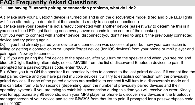FAQ: Frequently Asked Questions 1.  I am having Bluetooth pairing or connection problems, what do I do?  A.)  Make sure your Bluetooth device is turned on and is on the discoverable mode. (Red and blue LED lights will flash alternately to denote that the speaker is ready to accept connections.) B.) Make sure your speaker is not already connected with another device (easiest way to determine this is if you see a blue LED light flashing once every seven seconds in the center of the speaker). C.)If you want to connect with another device, disconnect (you don’t need to unpair) the previously connected device and try pairing again. D.)  If you had already paired your device and connection was successful prior but now your connection is failing or getting a connection error, unpair /forget device (for IOS devices) from your phone or mp3 player and pair again. Now try to connect. E.)  If you are pairing the first device to the speaker, after you turn on the speaker and when you see red and blue LED light flashing alternately, select iMW395 from the list of discovered Bluetooth devices to pair. If prompted for a password/pass code, enter “0000”. F.)  When you turn ON the speaker it automatically tries to connect to the last paired device, if it cannot find the last paired device and you have paired multiple devices it will try to establish connection with the previously paired devices. If none of the paired devices are available to connect it will turn to a discoverable mode and this can take from 5 to 90 seconds (depending upon the number of previously paired devices and their operating system). If you are trying to establish a connection during this time you will receive an error. Kindly wait for approximately 90 seconds, scan your MP3 player or phone to discover new devices in the Bluetooth manager screen of your device and select iMW395 from that list to pair. If prompted for a password/pass code enter “0000”. 