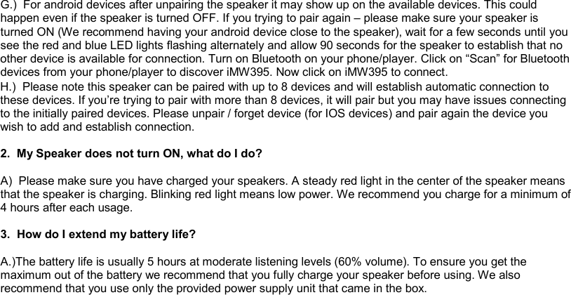 G.)  For android devices after unpairing the speaker it may show up on the available devices. This could happen even if the speaker is turned OFF. If you trying to pair again – please make sure your speaker is turned ON (We recommend having your android device close to the speaker), wait for a few seconds until you see the red and blue LED lights flashing alternately and allow 90 seconds for the speaker to establish that no other device is available for connection. Turn on Bluetooth on your phone/player. Click on “Scan” for Bluetooth devices from your phone/player to discover iMW395. Now click on iMW395 to connect.  H.)  Please note this speaker can be paired with up to 8 devices and will establish automatic connection to these devices. If you’re trying to pair with more than 8 devices, it will pair but you may have issues connecting to the initially paired devices. Please unpair / forget device (for IOS devices) and pair again the device you wish to add and establish connection.  2.  My Speaker does not turn ON, what do I do?  A)  Please make sure you have charged your speakers. A steady red light in the center of the speaker means that the speaker is charging. Blinking red light means low power. We recommend you charge for a minimum of 4 hours after each usage.  3.  How do I extend my battery life?  A.)The battery life is usually 5 hours at moderate listening levels (60% volume). To ensure you get the maximum out of the battery we recommend that you fully charge your speaker before using. We also recommend that you use only the provided power supply unit that came in the box.          