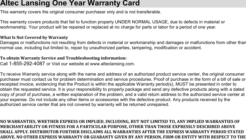 Altec Lansing One Year Warranty CardThis warranty covers the original consumer purchaser only and is not transferable.This warranty covers products that fail to function properly UNDER NORMAL USAGE, due to defects in material or workmanship. Your product will be repaired or replaced at no charge for parts or labor for a period of one year. What Is Not Covered by Warranty Damages or malfunctions not resulting from defects in material or workmanship and damages or malfunctions from other than normal use, including but limited to, repair by unauthorized parties, tampering, modification or accident. To obtain Warranty Service and Troubleshooting information: Call 1-855-292-4087or Visit our website at www.alteclansing.com.To receive Warranty service along with the name and address of an authorized product service center, the original consumer purchaser must contact us for problem determination and service procedures. Proof of purchase in the form of a bill of sale orreceipted invoice, evidencing that the Product is within the applicable Warranty period(s), MUST be presented in order to obtain the requested service. It is your responsibility to properly package and send any defective products along with a datedcopy of proof of purchase, a written explanation of the problem, and a valid return address to the authorized service center at your expense. Do not include any other items or accessories with the defective product. Any products received by the authorized service center that are not covered by warranty will be returned unrepaired.NO WARRANTIES, WHETHER EXPRESS OR IMPLIED, INCLUDING, BUT NOT LIMITED TO, ANY IMPLIED WARRANTIES OF MERCHANTABILITY OR FITNESS FOR A PARTICULAR PURPOSE, OTHER THAN THOSE EXPRESSLY DESCRIBED ABOVE SHALL APPLY. DISTRIBUTOR FURTHER DISCLAIMS ALL WARRANTIES AFTER THE EXPRESS WARRANTY PERIOD STATED ABOVE. NO OTHER EXPRESS WARRANTY OR GUARANTY GIVEN BY ANY PERSON, FIRM OR ENTITY WITH RESPECT TO THE 
