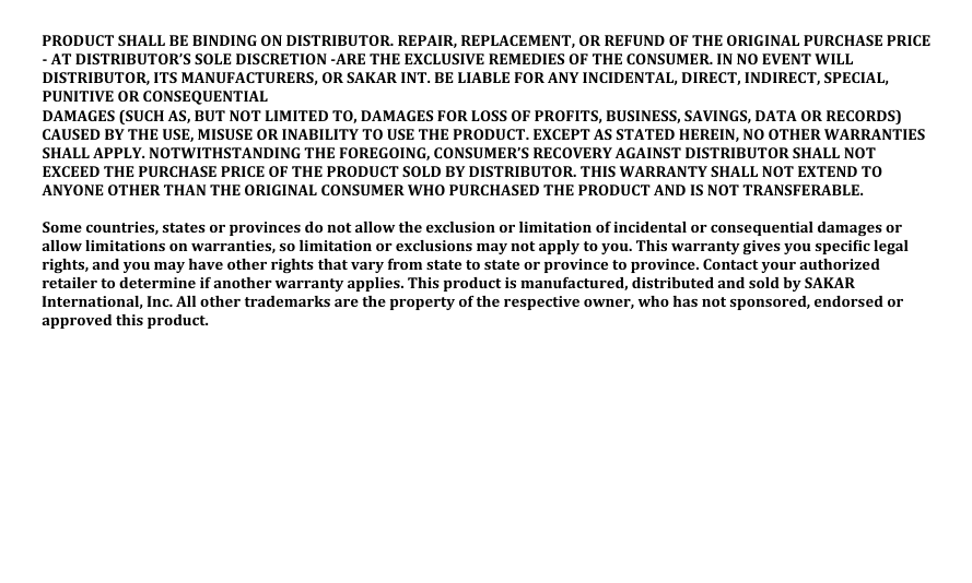 PRODUCT SHALL BE BINDING ON DISTRIBUTOR. REPAIR, REPLACEMENT, OR REFUND OF THE ORIGINAL PURCHASE PRICE - AT DISTRIBUTOR’S SOLE DISCRETION -ARE THE EXCLUSIVE REMEDIES OF THE CONSUMER. IN NO EVENT WILL DISTRIBUTOR, ITS MANUFACTURERS, OR SAKAR INT. BE LIABLE FOR ANY INCIDENTAL, DIRECT, INDIRECT, SPECIAL, PUNITIVE OR CONSEQUENTIAL DAMAGES (SUCH AS, BUT NOT LIMITED TO, DAMAGES FOR LOSS OF PROFITS, BUSINESS, SAVINGS, DATA OR RECORDS) CAUSED BY THE USE, MISUSE OR INABILITY TO USE THE PRODUCT. EXCEPT AS STATED HEREIN, NO OTHER WARRANTIES SHALL APPLY. NOTWITHSTANDING THE FOREGOING, CONSUMER’S RECOVERY AGAINST DISTRIBUTOR SHALL NOT EXCEED THE PURCHASE PRICE OF THE PRODUCT SOLD BY DISTRIBUTOR. THIS WARRANTY SHALL NOT EXTEND TO ANYONE OTHER THAN THE ORIGINAL CONSUMER WHO PURCHASED THE PRODUCT AND IS NOT TRANSFERABLE.  Some countries, states or provinces do not allow the exclusion or limitation of incidental or consequential damages or allow limitations on warranties, so limitation or exclusions may not apply to you. This warranty gives you speci�ic legal rights, and you may have other rights that vary from state to state or province to province. Contact your authorized retailer to determine if another warranty applies. This product is manufactured, distributed and sold by SAKAR International, Inc. All other trademarks are the property of the respective owner, who has not sponsored, endorsed or approved this product. 