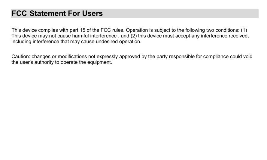 FCC   Statement  For  Users      This device complies with part 15 of the FCC rules. Operation is subject to the following two conditions: (1)This device may not cause harmful interference , and (2) this device must accept any interference received, including interference that may cause undesired operation.                                        Caution: changes or modifications not expressly approved by the party responsible for compliance could void the user&apos;s authority to operate the equipment.                                                                                                                                                                                                                               