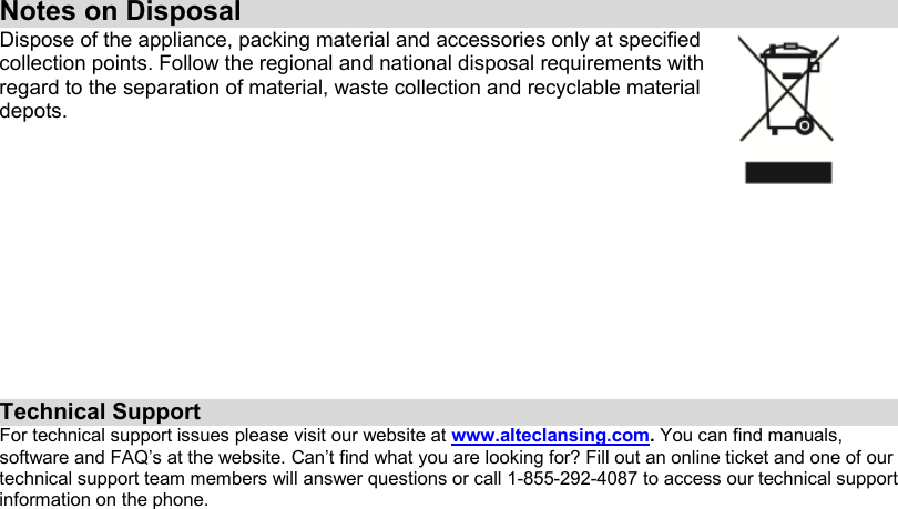 Notes on DisposalDispose of the appliance, packing material and accessories only at specified collection points. Follow the regional and national disposal requirements with regard to the separation of material, waste collection and recyclable material depots.Technical SupportFor technical support issues please visit our website at www.alteclansing.com.You can find manuals, software and FAQ’s at the website. Can’t find what you are looking for? Fill out an online ticket and one of our technical support team members will answer questions or call 1-855-292-4087 to access our technical support information on the phone.
