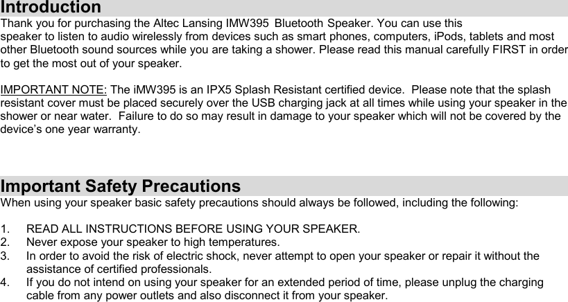 Introduction Thank you for purchasing the Altec Lansing IMW395   Bluetooth    Speaker.  You  can  use  this  speaker to listen to audio wirelessly from devices such as smart phones, computers, iPods, tablets and most other Bluetooth sound sources while you are taking a shower. Please read this manual carefully FIRST in order to get the most out of your speaker.  IMPORTANT NOTE: The iMW395 is an IPX5 Splash Resistant certified device.  Please note that the splash resistant cover must be placed securely over the USB charging jack at all times while using your speaker in the shower or near water.  Failure to do so may result in damage to your speaker which will not be covered by the device’s one year warranty.    Important Safety Precautions When using your speaker basic safety precautions should always be followed, including the following:  1.  READ ALL INSTRUCTIONS BEFORE USING YOUR SPEAKER. 2.  Never expose your speaker to high temperatures.  3.  In order to avoid the risk of electric shock, never attempt to open your speaker or repair it without the assistance of certified professionals. 4.  If you do not intend on using your speaker for an extended period of time, please unplug the charging cable from any power outlets and also disconnect it from your speaker.     