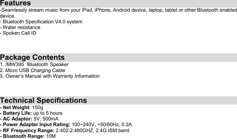 Features -Seamlessly stream music from your iPad, iPhone, Android device, laptop, tablet or other Bluetooth enabled device.   - Bluetooth Specification V4.0 system - Water resistance - Spoken Call ID    Package Contents 1. IMW395   Bluetooth    Speaker   2. Micro USB Charging Cable 3. Owner’s Manual with Warranty Information    Technical Specifications - Net Weight: 150g - Battery Life: up to 5 hours - AC Adaptor: 5V, 500mA - Power Adapter Input Rating: 100~240V, ~50/60Hz, 0.2A - RF Frequency Range: 2.402-2.480GHZ, 2.4G ISM band - Bluetooth Range: 10M   