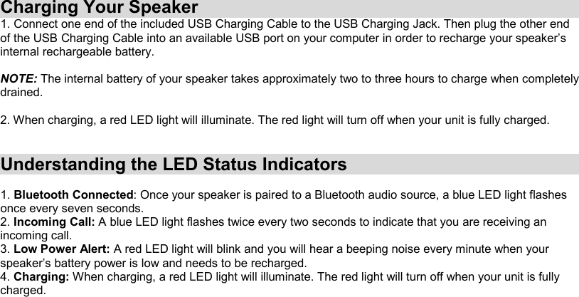 Charging Your Speaker 1. Connect one end of the included USB Charging Cable to the USB Charging Jack. Then plug the other end of the USB Charging Cable into an available USB port on your computer in order to recharge your speaker’s internal rechargeable battery.  NOTE: The internal battery of your speaker takes approximately two to three hours to charge when completely drained.  2. When charging, a red LED light will illuminate. The red light will turn off when your unit is fully charged.   Understanding the LED Status Indicators  1. Bluetooth Connected: Once your speaker is paired to a Bluetooth audio source, a blue LED light flashes once every seven seconds. 2. Incoming Call: A blue LED light flashes twice every two seconds to indicate that you are receiving an incoming call. 3. Low Power Alert: A red LED light will blink and you will hear a beeping noise every minute when your speaker’s battery power is low and needs to be recharged. 4. Charging: When charging, a red LED light will illuminate. The red light will turn off when your unit is fully charged. 