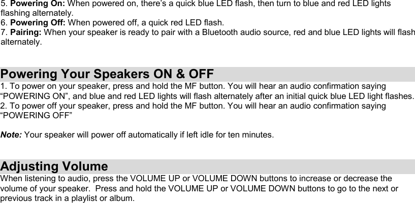 5. Powering On: When powered on, there’s a quick blue LED flash, then turn to blue and red LED lights flashing alternately. 6. Powering Off: When powered off, a quick red LED flash. 7. Pairing: When your speaker is ready to pair with a Bluetooth audio source, red and blue LED lights will flash alternately.    Powering Your Speakers ON &amp; OFF 1. To power on your speaker, press and hold the MF button. You will hear an audio confirmation saying “POWERING ON”, and blue and red LED lights will flash alternately after an initial quick blue LED light flashes. 2. To power off your speaker, press and hold the MF button. You will hear an audio confirmation saying “POWERING OFF”  Note: Your speaker will power off automatically if left idle for ten minutes.   Adjusting Volume When listening to audio, press the VOLUME UP or VOLUME DOWN buttons to increase or decrease the volume of your speaker.  Press and hold the VOLUME UP or VOLUME DOWN buttons to go to the next or previous track in a playlist or album.            