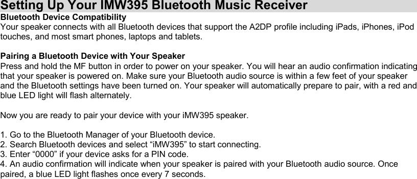 Setting Up Your IMW395 Bluetooth Music Receiver Bluetooth Device Compatibility Your speaker connects with all Bluetooth devices that support the A2DP profile including iPads, iPhones, iPod touches, and most smart phones, laptops and tablets.  Pairing a Bluetooth Device with Your Speaker Press and hold the MF button in order to power on your speaker. You will hear an audio confirmation indicating that your speaker is powered on. Make sure your Bluetooth audio source is within a few feet of your speaker and the Bluetooth settings have been turned on. Your speaker will automatically prepare to pair, with a red and blue LED light will flash alternately.  Now you are ready to pair your device with your iMW395 speaker.  1. Go to the Bluetooth Manager of your Bluetooth device. 2. Search Bluetooth devices and select “iMW395” to start connecting. 3. Enter “0000” if your device asks for a PIN code. 4. An audio confirmation will indicate when your speaker is paired with your Bluetooth audio source. Once paired, a blue LED light flashes once every 7 seconds.  