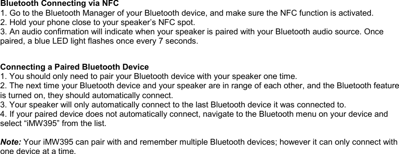 Bluetooth Connecting via NFC 1. Go to the Bluetooth Manager of your Bluetooth device, and make sure the NFC function is activated. 2. Hold your phone close to your speaker’s NFC spot.  3. An audio confirmation will indicate when your speaker is paired with your Bluetooth audio source. Once paired, a blue LED light flashes once every 7 seconds.     Connecting a Paired Bluetooth Device 1. You should only need to pair your Bluetooth device with your speaker one time. 2. The next time your Bluetooth device and your speaker are in range of each other, and the Bluetooth feature is turned on, they should automatically connect. 3. Your speaker will only automatically connect to the last Bluetooth device it was connected to. 4. If your paired device does not automatically connect, navigate to the Bluetooth menu on your device and select “iMW395” from the list.  Note: Your iMW395 can pair with and remember multiple Bluetooth devices; however it can only connect with one device at a time.  
