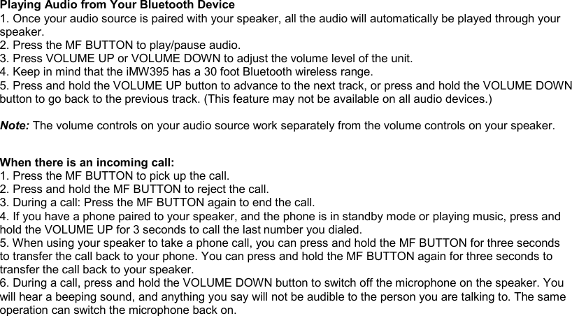 Playing Audio from Your Bluetooth Device 1. Once your audio source is paired with your speaker, all the audio will automatically be played through your speaker. 2. Press the MF BUTTON to play/pause audio. 3. Press VOLUME UP or VOLUME DOWN to adjust the volume level of the unit. 4. Keep in mind that the iMW395 has a 30 foot Bluetooth wireless range. 5. Press and hold the VOLUME UP button to advance to the next track, or press and hold the VOLUME DOWN button to go back to the previous track. (This feature may not be available on all audio devices.)  Note: The volume controls on your audio source work separately from the volume controls on your speaker.            When there is an incoming call: 1. Press the MF BUTTON to pick up the call. 2. Press and hold the MF BUTTON to reject the call. 3. During a call: Press the MF BUTTON again to end the call. 4. If you have a phone paired to your speaker, and the phone is in standby mode or playing music, press and  number you dialed. 5. When using your speaker to take a phone call, you can press and hold the MF BUTTON for three seconds to transfer the call back to your phone. You can press and hold the MF BUTTON again for three seconds to transfer the call back to your speaker. 6. During a call, press and hold the VOLUME DOWN button to switch off the microphone on the speaker. You will hear a beeping sound, and anything you say will not be audible to the person you are talking to. The same operation can switch the microphone back on.    hold the VOLUME UP for 3 seconds to call the last