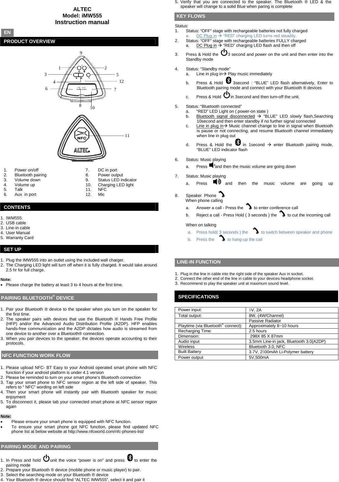   ALTEC Model: iMW555 Instruction manual    PRODUCT OVERVIEW      1.  Power on/off   7.  DC in port 2.  Bluetooth pairing  8.  Power output 3.  Volume down   9.  Status LED indicator 4.  Volume up   10.  Charging LED light 5. 6.  Talk Aux  in port  11. 12.  NFC Mic  CONTENTS  1. IWM555. 2. USB cable 3. Line-in cable 4. User Manual 5. Warranty Card  SET UP  1.  Plug the IMW555 into an outlet using the included wall charger. 2.  The Charging LED light will turn off when it is fully charged. It would take around 2.5 hr for full charge.  Note:  •  Please charge the battery at least 3 to 4 hours at the first time.     1. Pair your Bluetooth ® device to the speaker when you turn on the speaker for the first time.  2. The speaker pairs with devices that use the Bluetooth ® Hands Free Profile (HFP) and/or the Advanced Audio Distribution Profile (A2DP). HFP enables hands-free communication and the A2DP dictates how audio is streamed from one device to another over a Bluetooth® connection.  3. When you pair devices to the speaker, the devices operate accounting to their protocols.      1. Please upload NFC- BT Easy to your Android operated smart phone with NFC function if your android platform is under 4.1 version  2.  Please be reminded to turn on your smart phone’s Bluetooth connection 3. Tap your smart phone to NFC sensor region at the left side of speaker. This refers to “ NFC” wording on left side 4. Then your smart phone will instantly pair with Bluetooth speaker for music enjoyment 5. To disconnect it, please tab your connected smart phone at NFC sensor region again  Note:  •  Please ensure your smart phone is equipped with NFC function.  •  To ensure your smart phone got NFC function, please find updated NFC phone list at below website at http://www.nfcworld.com/nfc-phones-list/     1. In Press and hold  unit the voice “power is on” and press  to enter the pairing mode 2.  Prepare your Bluetooth ® device (mobile phone or music player) to pair. 3.  Select the searching mode on your Bluetooth ® device  4.  Your Bluetooth ® device should find “ALTEC IMW555”, select it and pair it 5. Verify that you are connected to the speaker. The Bluetooth ® LED &amp; the speaker will change to a solid Blue when paring is complete      Status:  1.  Status: “OFF” stage with rechargeable batteries not fully charged a.  DC Plug in Æ “RED” charging LED turns red steadily.  2.  Status: “OFF” stage with rechargeable batteries FULLY charged a.  DC Plug in Æ “RED” charging LED flash and then off  3.  Press &amp; Hold the  3 second and power on the unit and then enter into the Standby mode   4. Status: “Standby mode” a.  Line in plug inÆ Play music immediately b. Press &amp; Hold  3second : “BLUE” LED flash alternatively, Enter to Bluetooth pairing mode and connect with your Bluetooth ® devices c. Press &amp; Hold  in 3second and then turn-off the unit.  5.  Status: “Bluetooth connected” a.  “RED” LED Light on ( power-on state ) b.  Bluetooth signal disconnected Æ “BLUE” LED slowly flash,Searching 10second and then enter standby if no further signal connected c.  Line in plug inÆ Music channel change to line in signal when Bluetooth is pause or not connecting, and resume Bluetooth channel immediately when line in plug out  d.  Press &amp; Hold the  in 1second Æ enter Bluetooth pairing mode, “BLUE” LED indicator flash   6. Status: Music playing a. Press and then the music volume are going down   7. Status: Music playing a. Press  and then the music volume are going up   8. Speaker  Phone   When phone calling  a.  Answer a call - Press the   to enter conference call  b.  Reject a call - Press Hold ( 3 seconds ) the   to cut the incoming call  When on talking a.  Press hold( 3 seconds ) the  to switch between speaker and phone b. Press the  to hang-up the call        1.  Plug in the line in cable into the right side of the speaker Aux in socket.  2.  Connect the other end of the line in cable to your devices headphone socket. 3.  Recommend to play the speaker unit at maximum sound level.  SPECIFICATIONS  Power input:  5V, 2A Total output:  8W, (4W/Channel)  Passive Radiator Playtime (via Bluetooth® connect):  Approximately 8~10 hours  Recharging Time:  2.5 hours Dimension:   298X 85 X 87mm Audio input  3.5mm Line-in jack, Bluetooth 3.0(A2DP) Wireless  Bluetooth 3.0, NFC Built Battery  3.7V, 2500mAh Li-Polymer battery Power output  5V,500mA       EN NFC FUNCTION WORK FLOW  PAIRING MODE AND PAIRING  KEY FLOWS LINE-IN FUNCTION PAIRING BLUETOOTH® DEVICE 1      2     3     4     5     7     8     9     6     11     10     12    