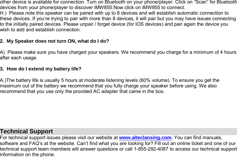 other device is available for connection. Turn on Bluetooth on your phone/player. Click on “Scan” for Bluetooth devices from your phone/player to discover iMW855.Now click on iMW855 to connect. H.)  Please note this speaker can be paired with up to 8 devices and will establish automatic connection to these devices. If you’re trying to pair with more than 8 devices, it will pair but you may have issues connecting to the initially paired devices. Please unpair / forget device (for IOS devices) and pair again the device you wish to add and establish connection.  2.  My Speaker does not turn ON, what do I do?  A)  Please make sure you have charged your speakers. We recommend you charge for a minimum of 4 hours after each usage.  3.  How do I extend my battery life?  A.)The battery life is usually 5 hours at moderate listening levels (60% volume). To ensure you get the maximum out of the battery we recommend that you fully charge your speaker before using. We also recommend that you use only the provided AC adapter that came in the box.            Technical Support For technical support issues please visit our website at www.alteclansing.com. You can find manuals, software and FAQ’s at the website. Can’t find what you are looking for? Fill out an online ticket and one of our technical support team members will answer questions or call 1-855-292-4087 to access our technical support information on the phone.  