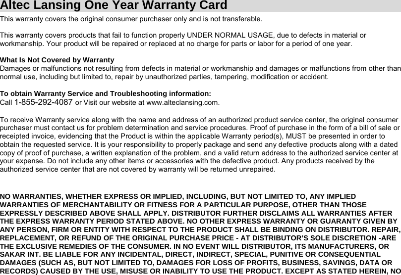 Altec Lansing One Year Warranty Card This warranty covers the original consumer purchaser only and is not transferable.     This warranty covers products that fail to function properly UNDER NORMAL USAGE, due to defects in material or workmanship. Your product will be repaired or replaced at no charge for parts or labor for a period of one year.  What Is Not Covered by Warranty Damages or malfunctions not resulting from defects in material or workmanship and damages or malfunctions from other than normal use, including but limited to, repair by unauthorized parties, tampering, modification or accident.  To obtain Warranty Service and Troubleshooting information: Call 1-855-292-4087 or Visit our website at www.alteclansing.com.  To receive Warranty service along with the name and address of an authorized product service center, the original consumer purchaser must contact us for problem determination and service procedures. Proof of purchase in the form of a bill of sale or receipted invoice, evidencing that the Product is within the applicable Warranty period(s), MUST be presented in order to obtain the requested service. It is your responsibility to properly package and send any defective products along with a dated copy of proof of purchase, a written explanation of the problem, and a valid return address to the authorized service center at your expense. Do not include any other items or accessories with the defective product. Any products received by the authorized service center that are not covered by warranty will be returned unrepaired.   NO WARRANTIES, WHETHER EXPRESS OR IMPLIED, INCLUDING, BUT NOT LIMITED TO, ANY IMPLIED WARRANTIES OF MERCHANTABILITY OR FITNESS FOR A PARTICULAR PURPOSE, OTHER THAN THOSE EXPRESSLY DESCRIBED ABOVE SHALL APPLY. DISTRIBUTOR FURTHER DISCLAIMS ALL WARRANTIES AFTER THE EXPRESS WARRANTY PERIOD STATED ABOVE. NO OTHER EXPRESS WARRANTY OR GUARANTY GIVEN BY ANY PERSON, FIRM OR ENTITY WITH RESPECT TO THE PRODUCT SHALL BE BINDING ON DISTRIBUTOR. REPAIR, REPLACEMENT, OR REFUND OF THE ORIGINAL PURCHASE PRICE - AT DISTRIBUTOR’S SOLE DISCRETION -ARE THE EXCLUSIVE REMEDIES OF THE CONSUMER. IN NO EVENT WILL DISTRIBUTOR, ITS MANUFACTURERS, OR SAKAR INT. BE LIABLE FOR ANY INCIDENTAL, DIRECT, INDIRECT, SPECIAL, PUNITIVE OR CONSEQUENTIAL DAMAGES (SUCH AS, BUT NOT LIMITED TO, DAMAGES FOR LOSS OF PROFITS, BUSINESS, SAVINGS, DATA OR RECORDS) CAUSED BY THE USE, MISUSE OR INABILITY TO USE THE PRODUCT. EXCEPT AS STATED HEREIN, NO 