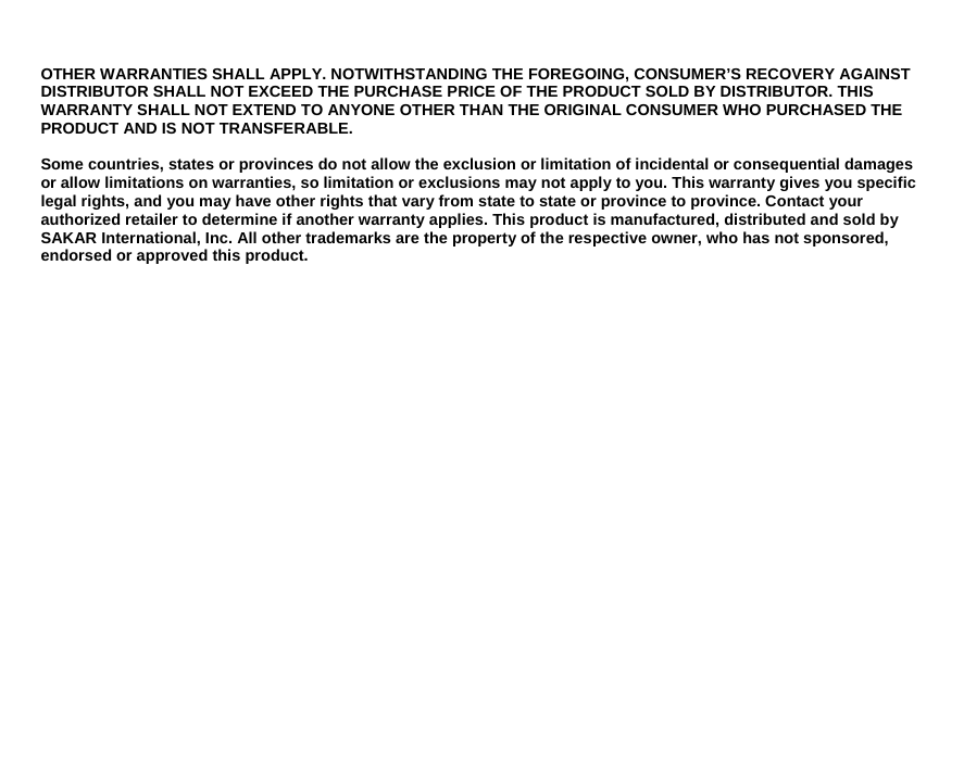 OTHER WARRANTIES SHALL APPLY. NOTWITHSTANDING THE FOREGOING, CONSUMER’S RECOVERY AGAINST DISTRIBUTOR SHALL NOT EXCEED THE PURCHASE PRICE OF THE PRODUCT SOLD BY DISTRIBUTOR. THIS WARRANTY SHALL NOT EXTEND TO ANYONE OTHER THAN THE ORIGINAL CONSUMER WHO PURCHASED THE PRODUCT AND IS NOT TRANSFERABLE.  Some countries, states or provinces do not allow the exclusion or limitation of incidental or consequential damages or allow limitations on warranties, so limitation or exclusions may not apply to you. This warranty gives you specific legal rights, and you may have other rights that vary from state to state or province to province. Contact your authorized retailer to determine if another warranty applies. This product is manufactured, distributed and sold by SAKAR International, Inc. All other trademarks are the property of the respective owner, who has not sponsored, endorsed or approved this product.                    