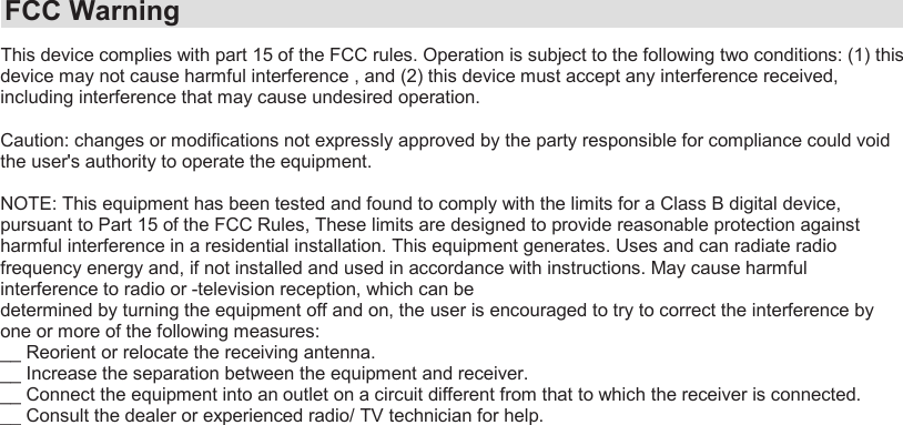 This device complies with part 15 of the FCC rules. Operation is subject to the following two conditions: (1) this device may not cause harmful interference , and (2) this device must accept any interference received, including interference that may cause undesired operation.Caution: changes or modifications not expressly approved by the party responsible for compliance could void the user&apos;s authority to operate the equipment.NOTE: This equipment has been tested and found to comply with the limits for a Class B digital device, pursuant to Part 15 of the FCC Rules, These limits are designed to provide reasonable protection against harmful interference in a residential installation. This equipment generates. Uses and can radiate radio frequency energy and, if not installed and used in accordance with instructions. May cause harmful interference to radio or -television reception, which can bedetermined by turning the equipment off and on, the user is encouraged to try to correct the interference by one or more of the following measures:__ Reorient or relocate the receiving antenna.__ Increase the separation between the equipment and receiver.__ Connect the equipment into an outlet on a circuit different from that to which the receiver is connected.__ Consult the dealer or experienced radio/ TV technician for help.FCC Warning