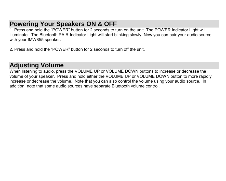  Powering Your Speakers ON &amp; OFF 1. Press and hold the “POWER” button for 2 seconds to turn on the unit. The POWER Indicator Light will illuminate.  The Bluetooth PAIR Indicator Light will start blinking slowly. Now you can pair your audio source with your IMW855 speaker.   2. Press and hold the “POWER” button for 2 seconds to turn off the unit.   Adjusting Volume When listening to audio, press the VOLUME UP or VOLUME DOWN buttons to increase or decrease the volume of your speaker.  Press and hold either the VOLUME UP or VOLUME DOWN button to more rapidly increase or decrease the volume.  Note that you can also control the volume using your audio source.  In addition, note that some audio sources have separate Bluetooth volume control.                