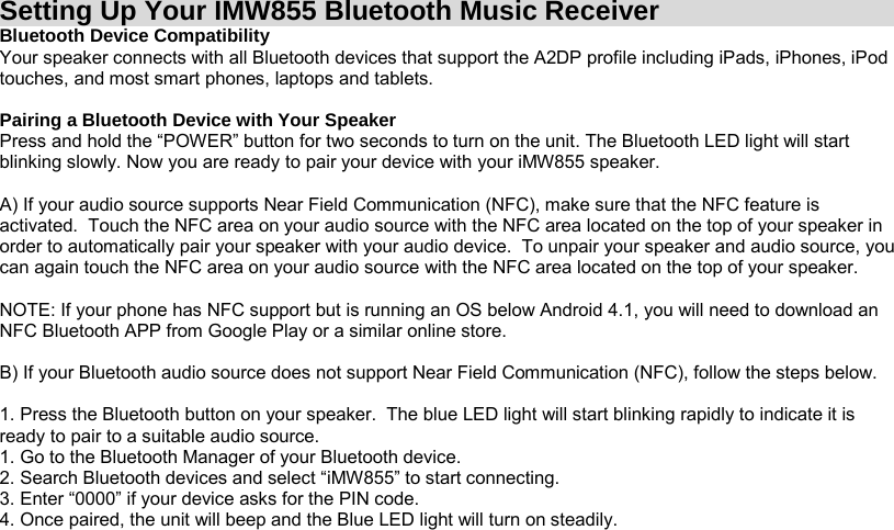 Setting Up Your IMW855 Bluetooth Music Receiver Bluetooth Device Compatibility Your speaker connects with all Bluetooth devices that support the A2DP profile including iPads, iPhones, iPod touches, and most smart phones, laptops and tablets.  Pairing a Bluetooth Device with Your Speaker Press and hold the “POWER” button for two seconds to turn on the unit. The Bluetooth LED light will start blinking slowly. Now you are ready to pair your device with your iMW855 speaker.  A) If your audio source supports Near Field Communication (NFC), make sure that the NFC feature is activated.  Touch the NFC area on your audio source with the NFC area located on the top of your speaker in order to automatically pair your speaker with your audio device.  To unpair your speaker and audio source, you can again touch the NFC area on your audio source with the NFC area located on the top of your speaker.  NOTE: If your phone has NFC support but is running an OS below Android 4.1, you will need to download an NFC Bluetooth APP from Google Play or a similar online store.  B) If your Bluetooth audio source does not support Near Field Communication (NFC), follow the steps below.  1. Press the Bluetooth button on your speaker.  The blue LED light will start blinking rapidly to indicate it is ready to pair to a suitable audio source. 1. Go to the Bluetooth Manager of your Bluetooth device. 2. Search Bluetooth devices and select “iMW855” to start connecting. 3. Enter “0000” if your device asks for the PIN code. 4. Once paired, the unit will beep and the Blue LED light will turn on steadily.     