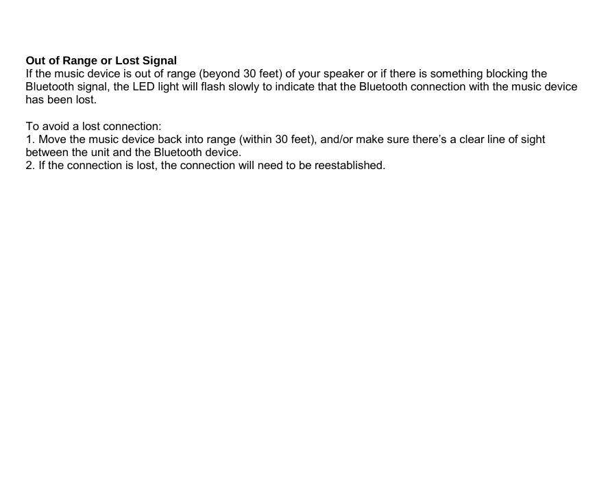  Out of Range or Lost Signal If the music device is out of range (beyond 30 feet) of your speaker or if there is something blocking the Bluetooth signal, the LED light will flash slowly to indicate that the Bluetooth connection with the music device has been lost.  To avoid a lost connection: 1. Move the music device back into range (within 30 feet), and/or make sure there’s a clear line of sight between the unit and the Bluetooth device. 2. If the connection is lost, the connection will need to be reestablished.                      