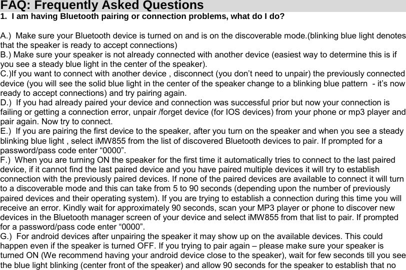 FAQ: Frequently Asked Questions 1.  I am having Bluetooth pairing or connection problems, what do I do?  A.)  Make sure your Bluetooth device is turned on and is on the discoverable mode.(blinking blue light denotes that the speaker is ready to accept connections) B.) Make sure your speaker is not already connected with another device (easiest way to determine this is if you see a steady blue light in the center of the speaker). C.)If you want to connect with another device , disconnect (you don’t need to unpair) the previously connected device (you will see the solid blue light in the center of the speaker change to a blinking blue pattern  - it’s now ready to accept connections) and try pairing again. D.)  If you had already paired your device and connection was successful prior but now your connection is failing or getting a connection error, unpair /forget device (for IOS devices) from your phone or mp3 player and pair again. Now try to connect. E.)  If you are pairing the first device to the speaker, after you turn on the speaker and when you see a steady blinking blue light , select iMW855 from the list of discovered Bluetooth devices to pair. If prompted for a password/pass code enter “0000”. F.)  When you are turning ON the speaker for the first time it automatically tries to connect to the last paired device, if it cannot find the last paired device and you have paired multiple devices it will try to establish connection with the previously paired devices. If none of the paired devices are available to connect it will turn to a discoverable mode and this can take from 5 to 90 seconds (depending upon the number of previously paired devices and their operating system). If you are trying to establish a connection during this time you will receive an error. Kindly wait for approximately 90 seconds, scan your MP3 player or phone to discover new devices in the Bluetooth manager screen of your device and select iMW855 from that list to pair. If prompted for a password/pass code enter “0000”. G.)  For android devices after unpairing the speaker it may show up on the available devices. This could happen even if the speaker is turned OFF. If you trying to pair again – please make sure your speaker is turned ON (We recommend having your android device close to the speaker), wait for few seconds till you see the blue light blinking (center front of the speaker) and allow 90 seconds for the speaker to establish that no 