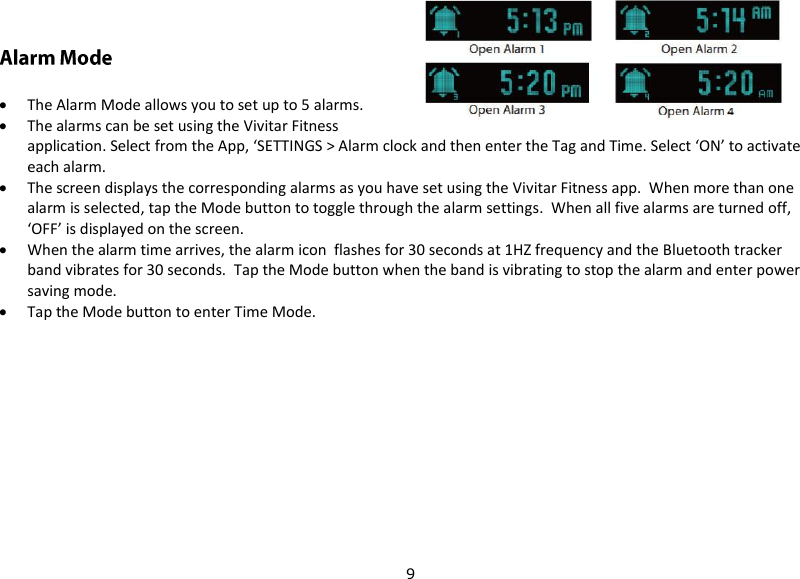 9   The Alarm Mode allows you to set up to 5 alarms.  The alarms can be set using the Vivitar Fitness application. Select from the App, ‘SETTINGS &gt; Alarm clock and then enter the Tag and Time. Select ‘ON’ to activate each alarm.  The screen displays the corresponding alarms as you have set using the Vivitar Fitness app.  When more than one alarm is selected, tap the Mode button to toggle through the alarm settings.  When all five alarms are turned off, ‘OFF’ is displayed on the screen.  When the alarm time arrives, the alarm icon  flashes for 30 seconds at 1HZ frequency and the Bluetooth tracker band vibrates for 30 seconds.  Tap the Mode button when the band is vibrating to stop the alarm and enter power saving mode.  Tap the Mode button to enter Time Mode.    