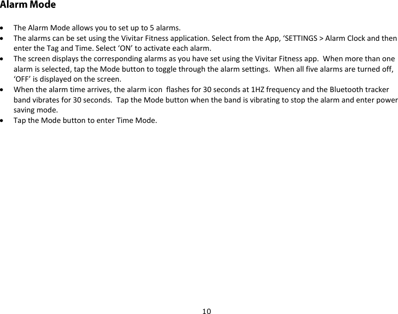 10   The Alarm Mode allows you to set up to 5 alarms.  The alarms can be set using the Vivitar Fitness application. Select from the App, ‘SETTINGS &gt; Alarm Clock and then enter the Tag and Time. Select ‘ON’ to activate each alarm.  The screen displays the corresponding alarms as you have set using the Vivitar Fitness app.  When more than one alarm is selected, tap the Mode button to toggle through the alarm settings.  When all five alarms are turned off, ‘OFF’ is displayed on the screen.  When the alarm time arrives, the alarm icon  flashes for 30 seconds at 1HZ frequency and the Bluetooth tracker band vibrates for 30 seconds.  Tap the Mode button when the band is vibrating to stop the alarm and enter power saving mode.  Tap the Mode button to enter Time Mode.    