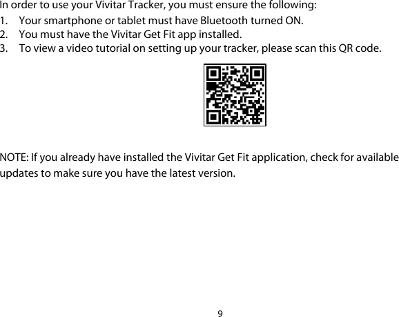 9  In order to use your Vivitar Tracker, you must ensure the following: 1. Your smartphone or tablet must have Bluetooth turned ON. 2. You must have the Vivitar Get Fit app installed. 3. To view a video tutorial on setting up your tracker, please scan this QR code.   NOTE: If you already have installed the Vivitar Get Fit application, check for available updates to make sure you have the latest version.      