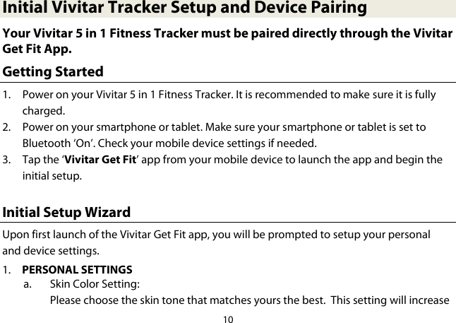 10  Initial Vivitar Tracker Setup and Device Pairing Your Vivitar 5 in 1 Fitness Tracker must be paired directly through the Vivitar Get Fit App. Getting Started 1. Power on your Vivitar 5 in 1 Fitness Tracker. It is recommended to make sure it is fully charged. 2. Power on your smartphone or tablet. Make sure your smartphone or tablet is set to Bluetooth ‘On’. Check your mobile device settings if needed. 3. Tap the ‘Vivitar Get Fit’ app from your mobile device to launch the app and begin the initial setup.  Initial Setup Wizard Upon first launch of the Vivitar Get Fit app, you will be prompted to setup your personal and device settings. 1. PERSONAL SETTINGS a. Skin Color Setting: Please choose the skin tone that matches yours the best.  This setting will increase 