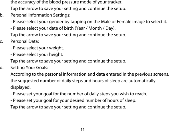 11  the accuracy of the blood pressure mode of your tracker.  Tap the arrow to save your setting and continue the setup. b. Personal Information Settings: - Please select your gender by tapping on the Male or Female image to select it. - Please select your date of birth (Year / Month / Day). Tap the arrow to save your setting and continue the setup. c. Personal Data: - Please select your weight. - Please select your height.  Tap the arrow to save your setting and continue the setup. d. Setting Your Goals: According to the personal information and data entered in the previous screens, the suggested number of daily steps and hours of sleep are automatically displayed. - Please set your goal for the number of daily steps you wish to reach. - Please set your goal for your desired number of hours of sleep. Tap the arrow to save your setting and continue the setup.   