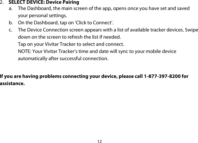 12  2. SELECT DEVICE: Device Pairing a. The Dashboard, the main screen of the app, opens once you have set and saved your personal settings. b. On the Dashboard, tap on ‘Click to Connect’. c. The Device Connection screen appears with a list of available tracker devices. Swipe down on the screen to refresh the list if needed. Tap on your Vivitar Tracker to select and connect. NOTE: Your Vivitar Tracker’s time and date will sync to your mobile device automatically after successful connection.  If you are having problems connecting your device, please call 1-877-397-8200 for assistance.      