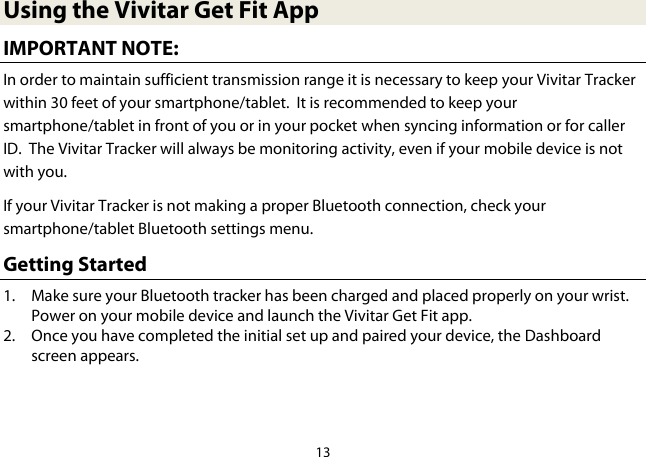 13  Using the Vivitar Get Fit App IMPORTANT NOTE: In order to maintain sufficient transmission range it is necessary to keep your Vivitar Tracker within 30 feet of your smartphone/tablet.  It is recommended to keep your smartphone/tablet in front of you or in your pocket when syncing information or for caller ID.  The Vivitar Tracker will always be monitoring activity, even if your mobile device is not with you. If your Vivitar Tracker is not making a proper Bluetooth connection, check your smartphone/tablet Bluetooth settings menu. Getting Started 1. Make sure your Bluetooth tracker has been charged and placed properly on your wrist. Power on your mobile device and launch the Vivitar Get Fit app. 2. Once you have completed the initial set up and paired your device, the Dashboard screen appears.   
