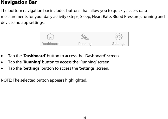 14  Navigation Bar The bottom navigation bar includes buttons that allow you to quickly access data measurements for your daily activity (Steps, Sleep, Heart Rate, Blood Pressure), running and device and app settings.  • Tap the ‘Dashboard’ button to access the ‘Dashboard’ screen. • Tap the ‘Running’ button to access the ‘Running’ screen. • Tap the ‘Settings’ button to access the ‘Settings’ screen.   NOTE: The selected button appears highlighted.    
