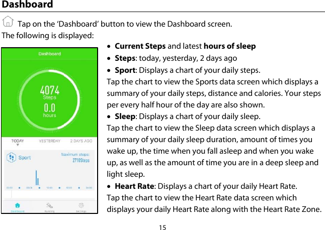 15  Dashboard   Tap on the ‘Dashboard’ button to view the Dashboard screen. The following is displayed: • Current Steps and latest hours of sleep • Steps: today, yesterday, 2 days ago • Sport: Displays a chart of your daily steps. Tap the chart to view the Sports data screen which displays a summary of your daily steps, distance and calories. Your steps per every half hour of the day are also shown. • Sleep: Displays a chart of your daily sleep. Tap the chart to view the Sleep data screen which displays a summary of your daily sleep duration, amount of times you wake up, the time when you fall asleep and when you wake up, as well as the amount of time you are in a deep sleep and light sleep. • Heart Rate: Displays a chart of your daily Heart Rate. Tap the chart to view the Heart Rate data screen which displays your daily Heart Rate along with the Heart Rate Zone. 
