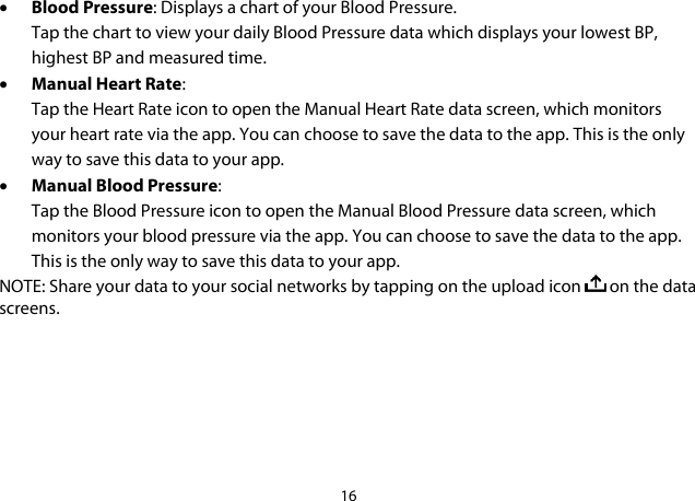 16  • Blood Pressure: Displays a chart of your Blood Pressure. Tap the chart to view your daily Blood Pressure data which displays your lowest BP, highest BP and measured time. • Manual Heart Rate: Tap the Heart Rate icon to open the Manual Heart Rate data screen, which monitors your heart rate via the app. You can choose to save the data to the app. This is the only way to save this data to your app. • Manual Blood Pressure: Tap the Blood Pressure icon to open the Manual Blood Pressure data screen, which monitors your blood pressure via the app. You can choose to save the data to the app. This is the only way to save this data to your app. NOTE: Share your data to your social networks by tapping on the upload icon   on the data screens.          