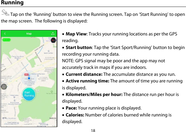 18  Running  Tap on the ‘Running’ button to view the Running screen. Tap on ‘Start Running’ to open the map screen.  The following is displayed: • Map View: Tracks your running locations as per the GPS reading. • Start button: Tap the ‘Start Sport/Running’ button to begin recording your running data. NOTE: GPS signal may be poor and the app may not accurately track in maps if you are indoors. • Current distance: The accumulate distance as you run. • Active running time: The amount of time you are running is displayed.  • Kilometers/Miles per hour: The distance run per hour is displayed. • Pace: Your running place is displayed. • Calories: Number of calories burned while running is displayed. 